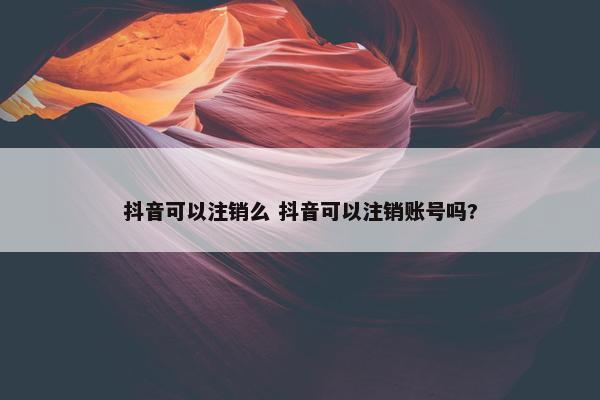 抖音可以注销么 抖音可以注销账号吗?