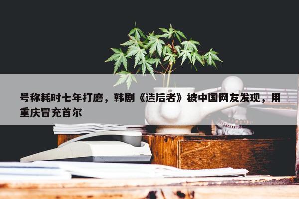 号称耗时七年打磨，韩剧《造后者》被中国网友发现，用重庆冒充首尔