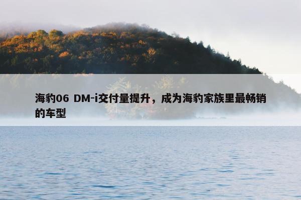 海豹06 DM-i交付量提升，成为海豹家族里最畅销的车型