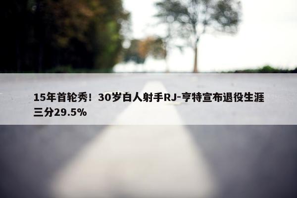 15年首轮秀！30岁白人射手RJ-亨特宣布退役生涯三分29.5%