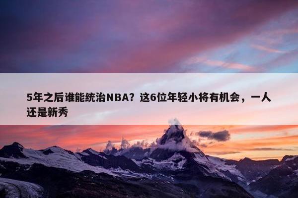 5年之后谁能统治NBA？这6位年轻小将有机会，一人还是新秀