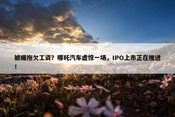 被曝拖欠工资？哪吒汽车虚惊一场，IPO上市正在推进！