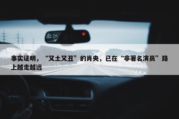 事实证明，“又土又丑”的肖央，已在“非著名演员”路上越走越远