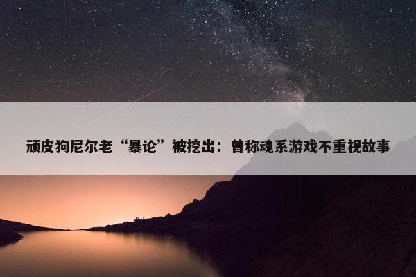 顽皮狗尼尔老“暴论”被挖出：曾称魂系游戏不重视故事