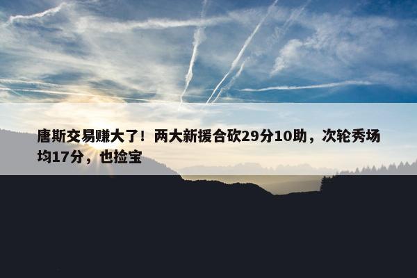 唐斯交易赚大了！两大新援合砍29分10助，次轮秀场均17分，也捡宝