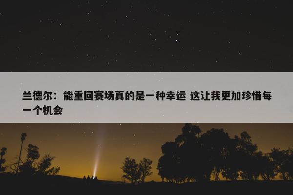 兰德尔：能重回赛场真的是一种幸运 这让我更加珍惜每一个机会