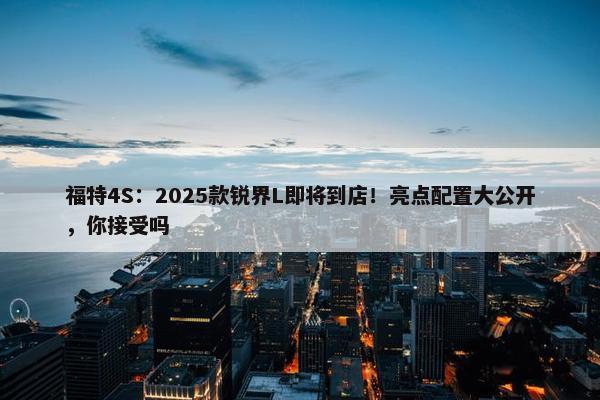 福特4S：2025款锐界L即将到店！亮点配置大公开，你接受吗