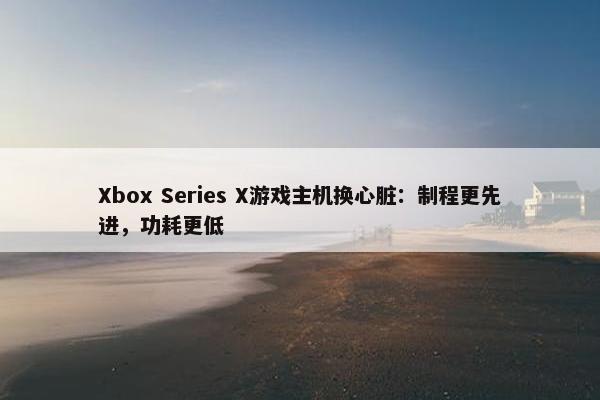 Xbox Series X游戏主机换心脏：制程更先进，功耗更低