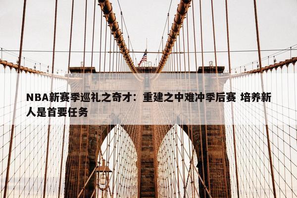 NBA新赛季巡礼之奇才：重建之中难冲季后赛 培养新人是首要任务