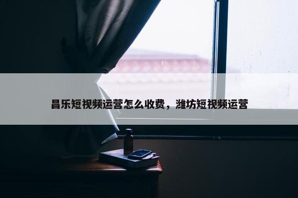 昌乐短视频运营怎么收费，潍坊短视频运营