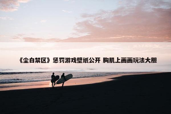 《尘白禁区》惩罚游戏壁纸公开 胸肌上画画玩法大胆