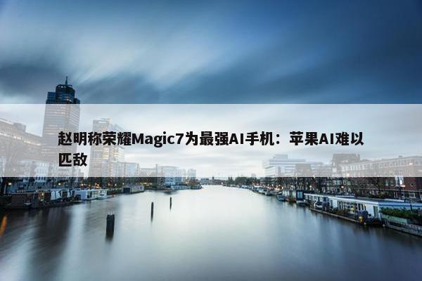 赵明称荣耀Magic7为最强AI手机：苹果AI难以匹敌