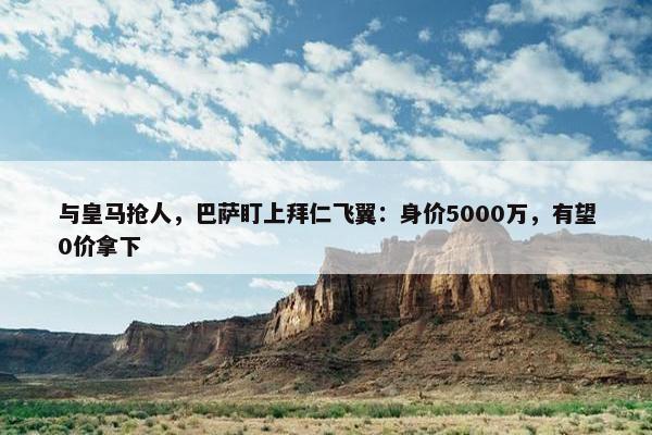 与皇马抢人，巴萨盯上拜仁飞翼：身价5000万，有望0价拿下