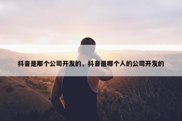 抖音是那个公司开发的，抖音是哪个人的公司开发的