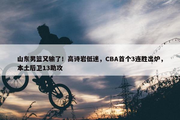 山东男篮又输了！高诗岩低迷，CBA首个3连胜出炉，本土后卫13助攻