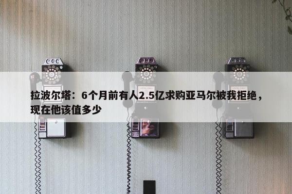 拉波尔塔：6个月前有人2.5亿求购亚马尔被我拒绝，现在他该值多少