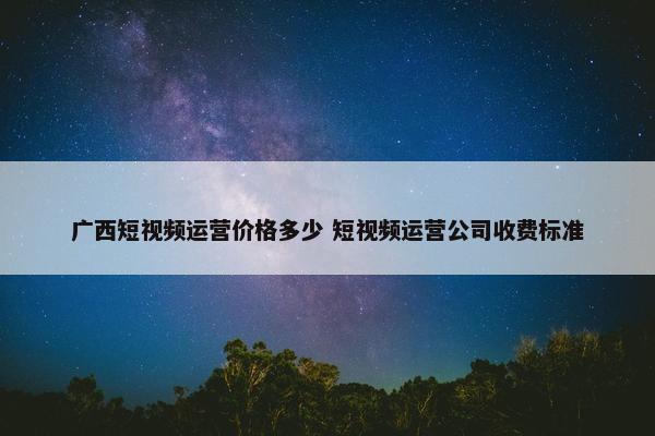 广西短视频运营价格多少 短视频运营公司收费标准