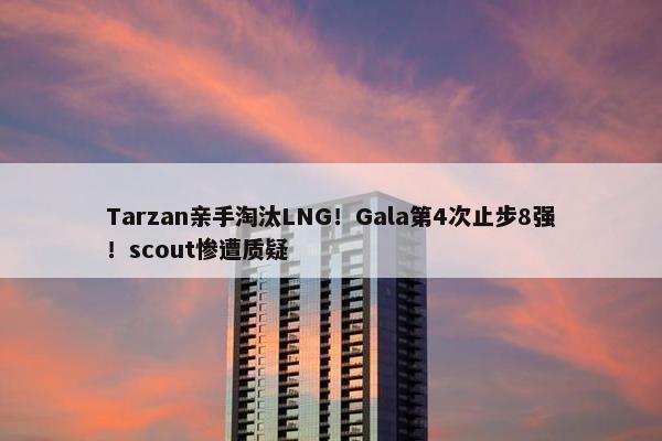 Tarzan亲手淘汰LNG！Gala第4次止步8强！scout惨遭质疑