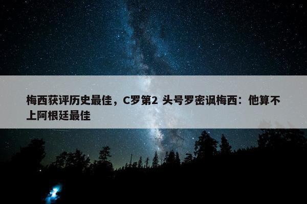 梅西获评历史最佳，C罗第2 头号罗密讽梅西：他算不上阿根廷最佳