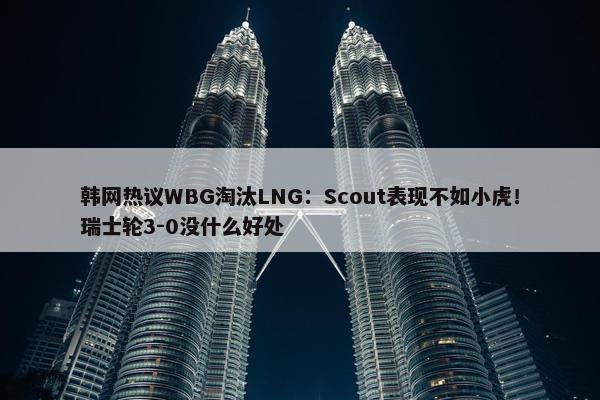 韩网热议WBG淘汰LNG：Scout表现不如小虎！瑞士轮3-0没什么好处