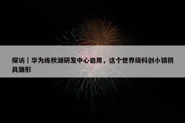 探访｜华为练秋湖研发中心启用，这个世界级科创小镇初具雏形