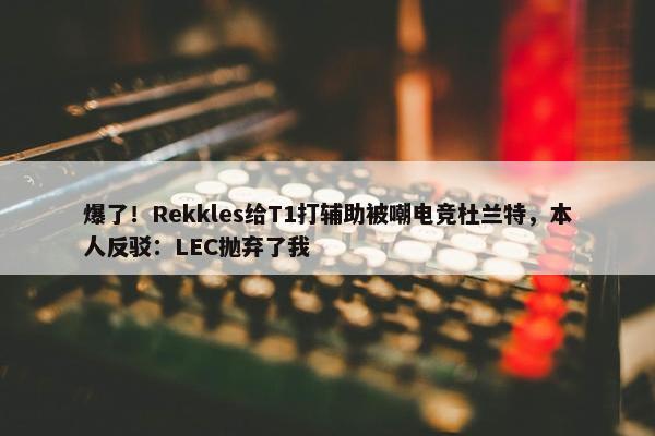 爆了！Rekkles给T1打辅助被嘲电竞杜兰特，本人反驳：LEC抛弃了我