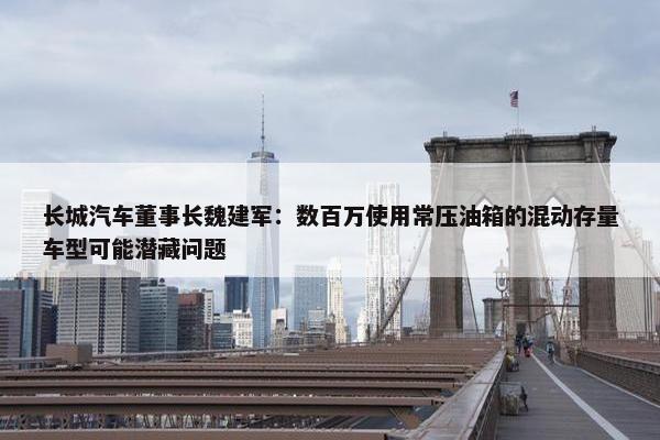 长城汽车董事长魏建军：数百万使用常压油箱的混动存量车型可能潜藏问题