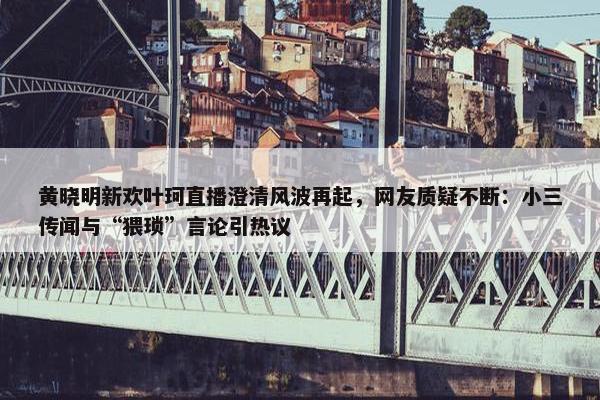 黄晓明新欢叶珂直播澄清风波再起，网友质疑不断：小三传闻与“猥琐”言论引热议