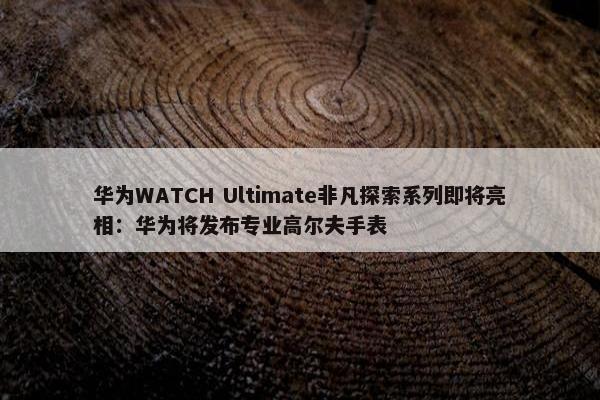 华为WATCH Ultimate非凡探索系列即将亮相：华为将发布专业高尔夫手表