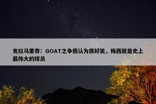 克拉马里奇：GOAT之争我认为很好笑，梅西就是史上最伟大的球员