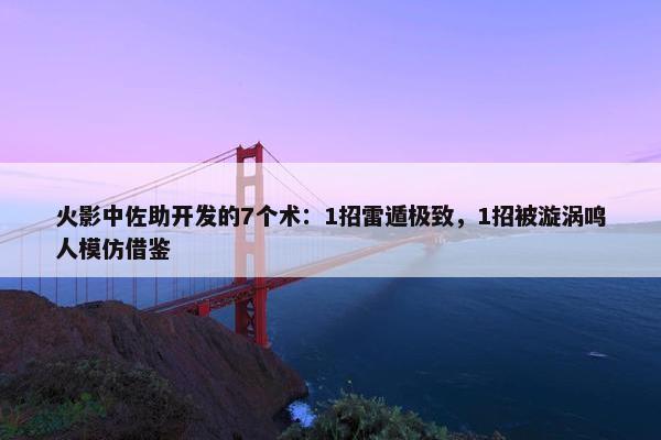 火影中佐助开发的7个术：1招雷遁极致，1招被漩涡鸣人模仿借鉴