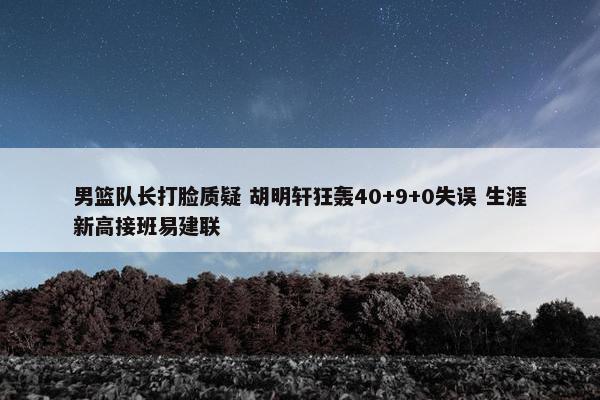 男篮队长打脸质疑 胡明轩狂轰40+9+0失误 生涯新高接班易建联