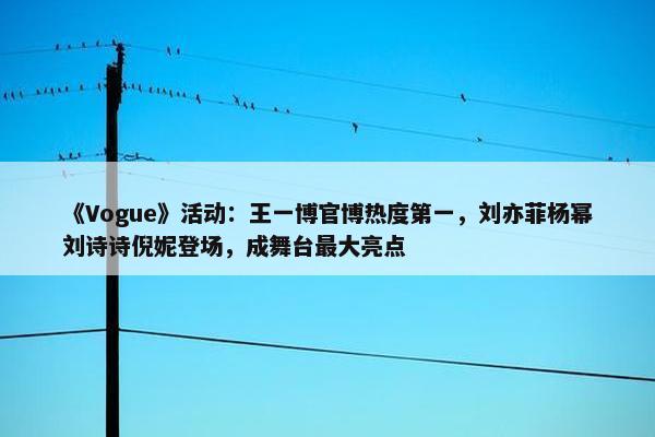 《Vogue》活动：王一博官博热度第一，刘亦菲杨幂刘诗诗倪妮登场，成舞台最大亮点