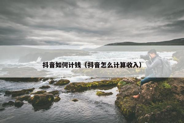 抖音如何计钱（抖音怎么计算收入）