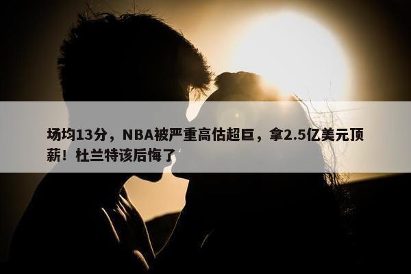 场均13分，NBA被严重高估超巨，拿2.5亿美元顶薪！杜兰特该后悔了