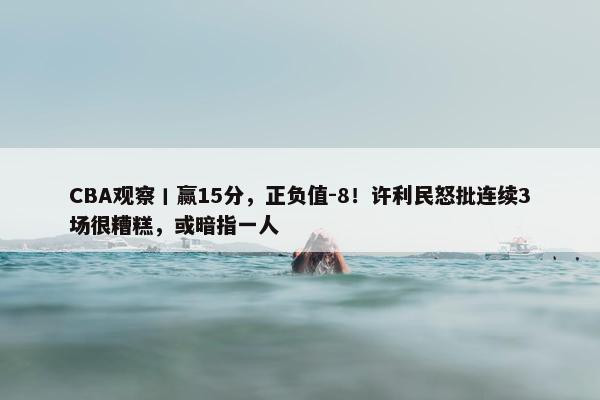 CBA观察丨赢15分，正负值-8！许利民怒批连续3场很糟糕，或暗指一人