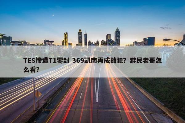 TES惨遭T1零封 369凯南再成战犯？游民老哥怎么看？