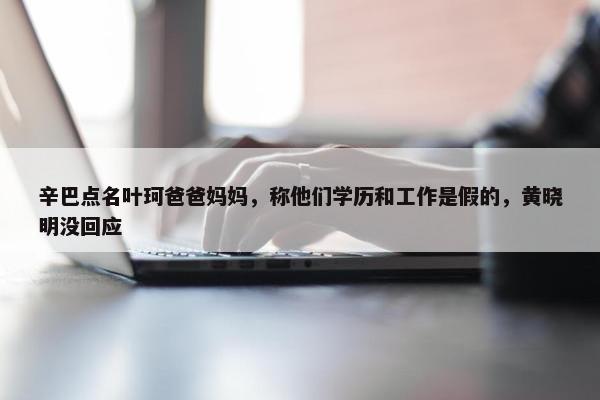 辛巴点名叶珂爸爸妈妈，称他们学历和工作是假的，黄晓明没回应