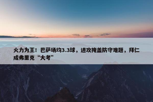 火力为王！巴萨场均3.3球，进攻掩盖防守难题，拜仁成弗里克“大考”