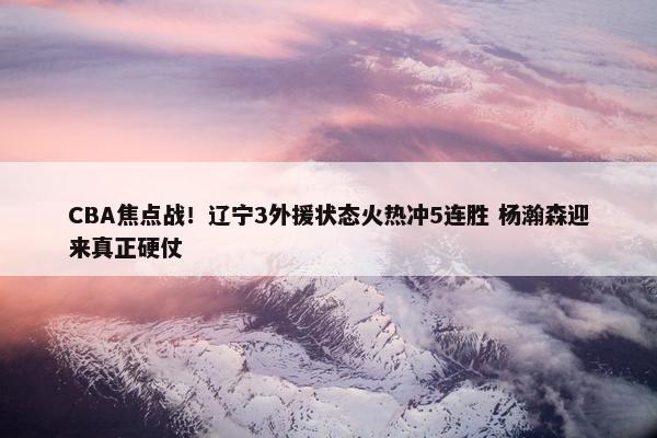 CBA焦点战！辽宁3外援状态火热冲5连胜 杨瀚森迎来真正硬仗