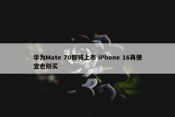 华为Mate 70即将上市 iPhone 16再便宜也别买