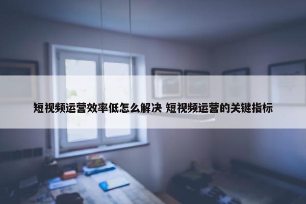 短视频运营效率低怎么解决 短视频运营的关键指标