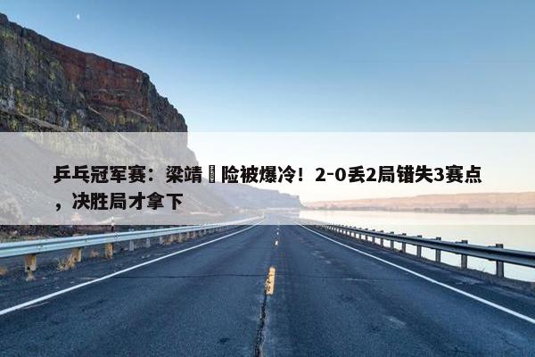 乒乓冠军赛：梁靖崑险被爆冷！2-0丢2局错失3赛点，决胜局才拿下