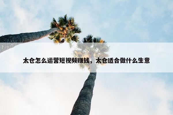 太仓怎么运营短视频赚钱，太仓适合做什么生意