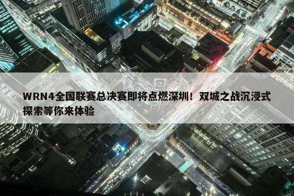 WRN4全国联赛总决赛即将点燃深圳！双城之战沉浸式探索等你来体验