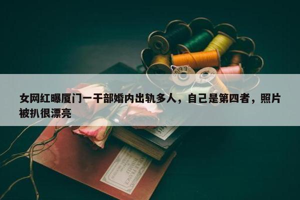 女网红曝厦门一干部婚内出轨多人，自己是第四者，照片被扒很漂亮