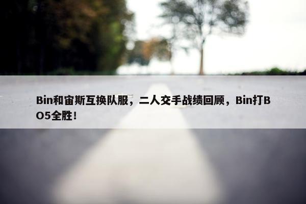 Bin和宙斯互换队服，二人交手战绩回顾，Bin打BO5全胜！