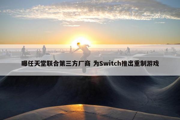 曝任天堂联合第三方厂商 为Switch推出重制游戏