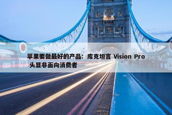 苹果要做最好的产品：库克坦言 Vision Pro 头显非面向消费者