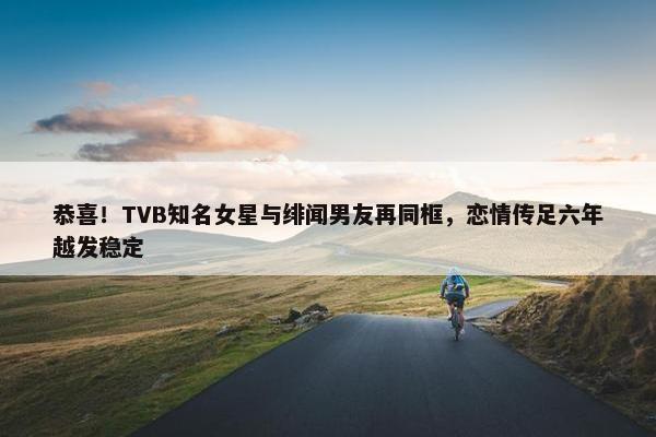 恭喜！TVB知名女星与绯闻男友再同框，恋情传足六年越发稳定